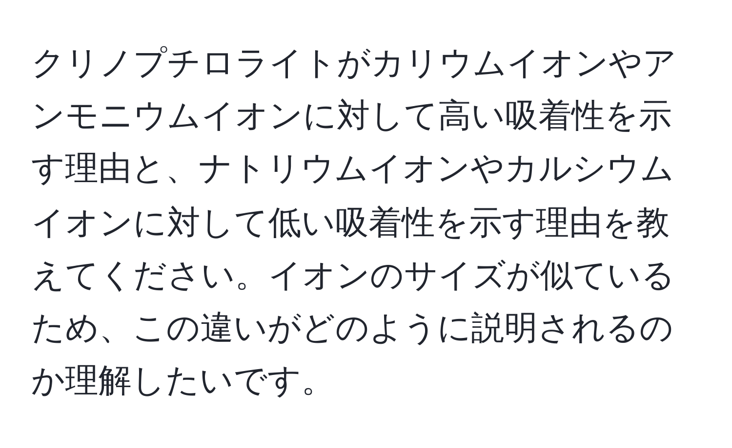 クリノプチロライトがカリウムイオンやアンモニウムイオンに対して高い吸着性を示す理由と、ナトリウムイオンやカルシウムイオンに対して低い吸着性を示す理由を教えてください。イオンのサイズが似ているため、この違いがどのように説明されるのか理解したいです。