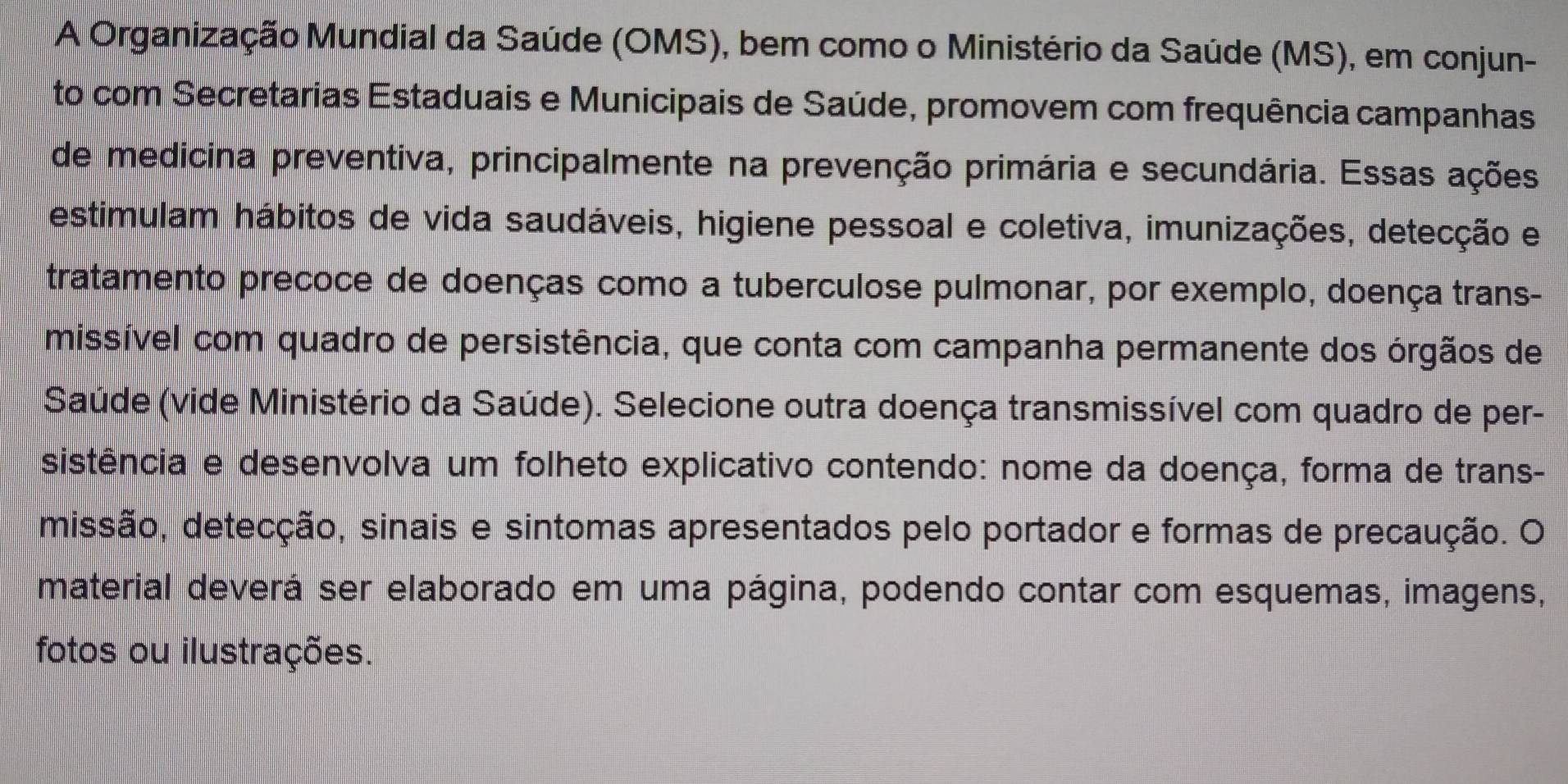 A Organização Mundial da Saúde (OMS), bem como o Ministério da Saúde (MS), em conjun- 
to com Secretarias Estaduais e Municipais de Saúde, promovem com frequência campanhas 
de medicina preventiva, principalmente na prevenção primária e secundária. Essas ações 
estimulam hábitos de vida saudáveis, higiene pessoal e coletiva, imunizações, detecção e 
tratamento precoce de doenças como a tuberculose pulmonar, por exemplo, doença trans- 
missível com quadro de persistência, que conta com campanha permanente dos órgãos de 
Saúde (vide Ministério da Saúde). Selecione outra doença transmissível com quadro de per- 
sistência e desenvolva um folheto explicativo contendo: nome da doença, forma de trans- 
missão, detecção, sinais e sintomas apresentados pelo portador e formas de precaução. O 
material deverá ser elaborado em uma página, podendo contar com esquemas, imagens, 
fotos ou ilustrações.