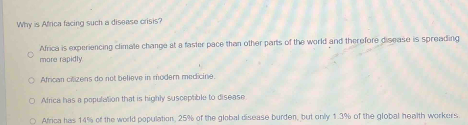 Why is Africa facing such a disease crisis?
Africa is experiencing climate change at a faster pace than other parts of the world and therefore disease is spreading
more rapidly.
African citizens do not believe in modern medicine.
Africa has a population that is highly susceptible to disease.
Africa has 14% of the world population, 25% of the global disease burden, but only 1.3% of the global health workers.