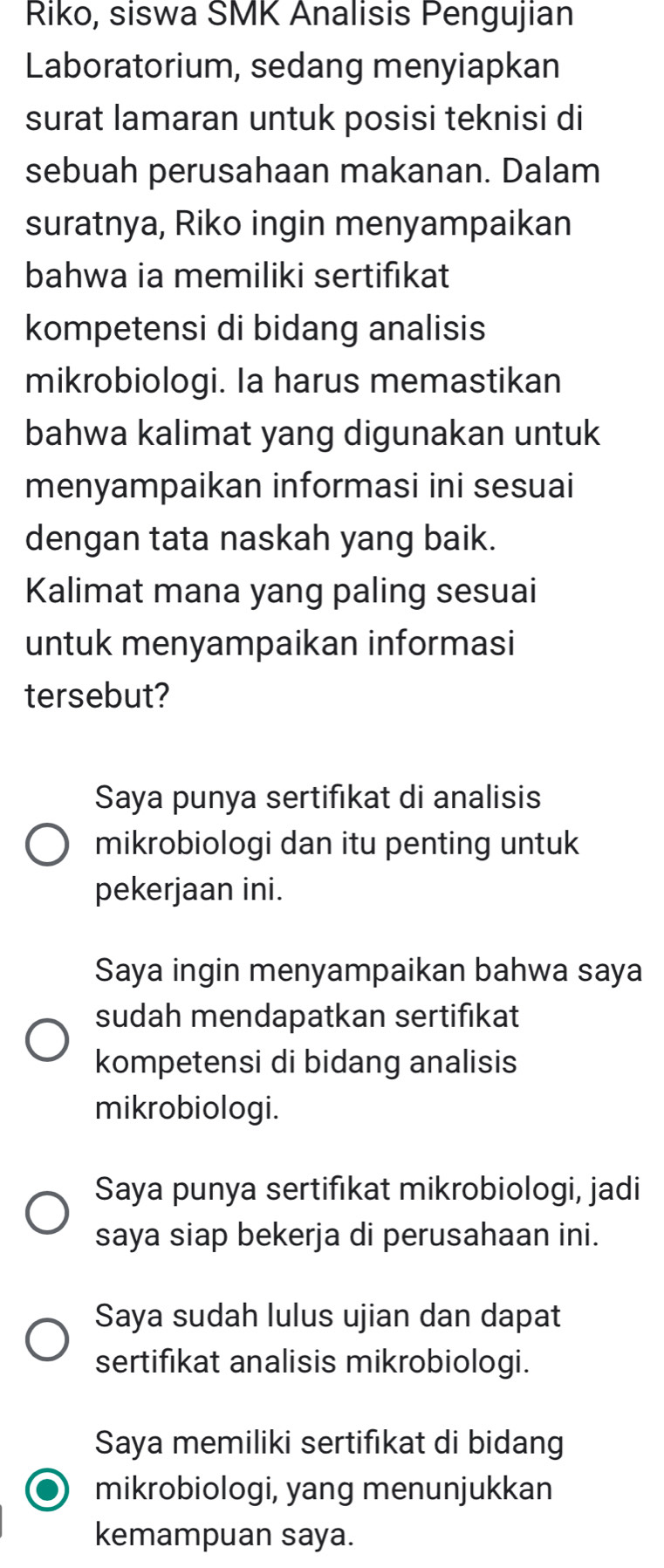 Riko, siswa SMK Analisis Pengujian
Laboratorium, sedang menyiapkan
surat lamaran untuk posisi teknisi di
sebuah perusahaan makanan. Dalam
suratnya, Riko ingin menyampaikan
bahwa ia memiliki sertifıkat
kompetensi di bidang analisis
mikrobiologi. Ia harus memastikan
bahwa kalimat yang digunakan untuk
menyampaikan informasi ini sesuai
dengan tata naskah yang baik.
Kalimat mana yang paling sesuai
untuk menyampaikan informasi
tersebut?
Saya punya sertifıkat di analisis
mikrobiologi dan itu penting untuk
pekerjaan ini.
Saya ingin menyampaikan bahwa saya
sudah mendapatkan sertifıkat
kompetensi di bidang analisis
mikrobiologi.
Saya punya sertifıkat mikrobiologi, jadi
saya siap bekerja di perusahaan ini.
Saya sudah lulus ujian dan dapat
sertifikat analisis mikrobiologi.
Saya memiliki sertifıkat di bidang
mikrobiologi, yang menunjukkan
kemampuan saya.