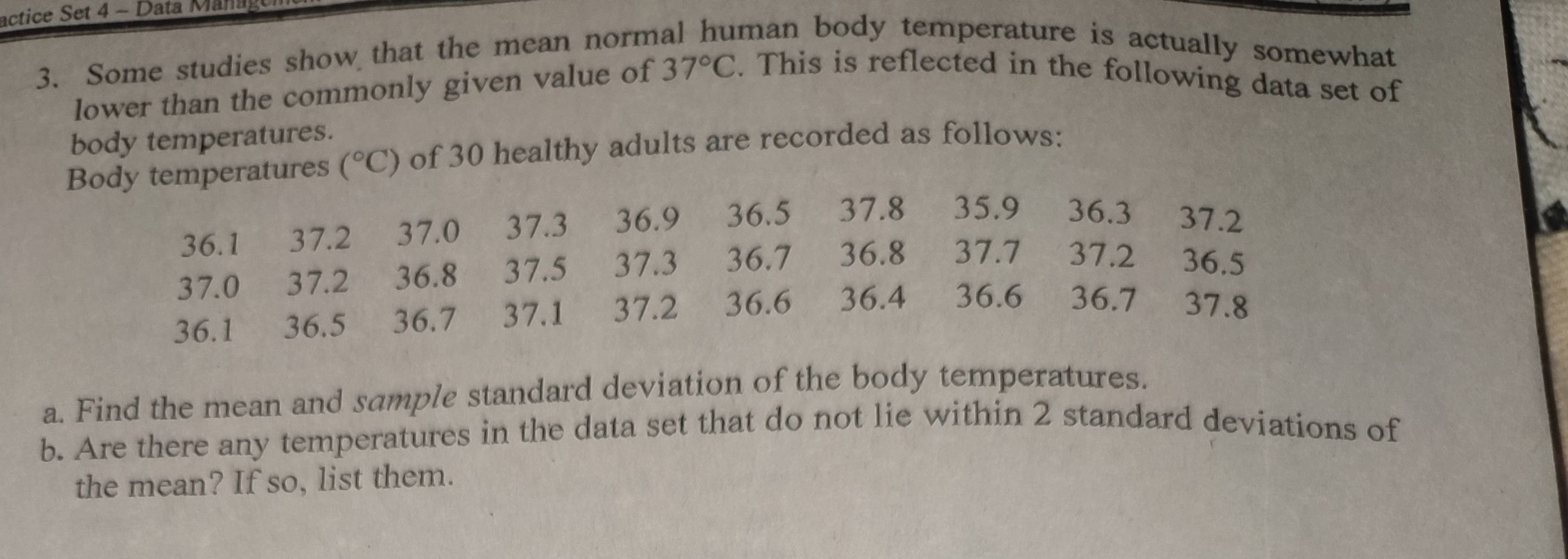 actice Set 4 - Data Manag 
3. Some studies show that the mean normal human body temperature is actually somewhat 
lower than the commonly given value of 37°C. This is reflected in the following data set of 
body temperatures. 
Body temperatures (^circ C) of 30 healthy adults are recorded as follows:
36.1 37.2 37.0 37.3 36.9 36.5 37.8 € £35.9 36.3 37.2
37.0 37.2 36.8 37.5 37.3 36.7 36.8 37.7 37.2 36.5
36.1 36.5 36.7 37.1 37.2 36.6 36.4 36.6 36.7 37.8
a. Find the mean and sample standard deviation of the body temperatures. 
b. Are there any temperatures in the data set that do not lie within 2 standard deviations of 
the mean? If so, list them.