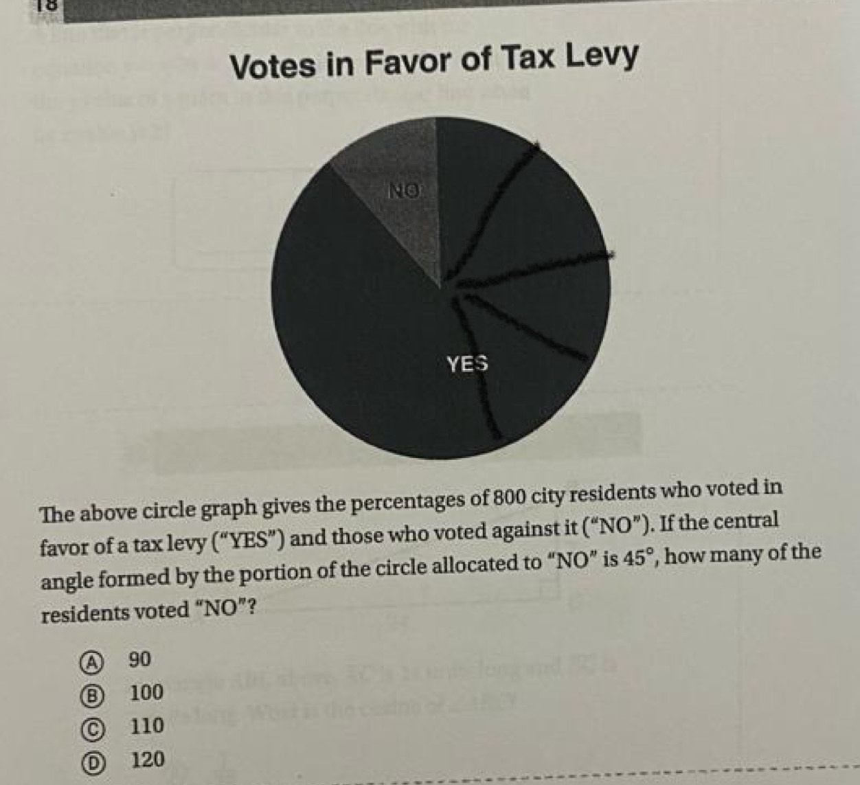 Votes in Favor of Tax Levy
The above circle graph gives the percentages of 800 city residents who voted in
favor of a tax levy (“YES”) and those who voted against it (''NO' ”). If the central
angle formed by the portion of the circle allocated to “NO” is 45° , how many of the
residents voted “NO”?
A 90
⑧ 100
© 110
D 120