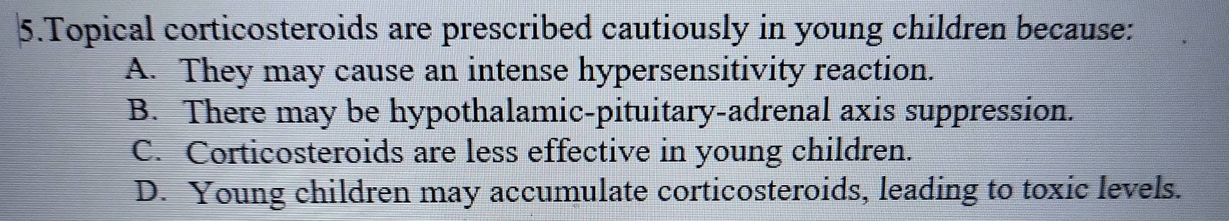 Topical corticosteroids are prescribed cautiously in young children because:
A. They may cause an intense hypersensitivity reaction.
B. There may be hypothalamic-pituitary-adrenal axis suppression.
C. Corticosteroids are less effective in young children.
D. Young children may accumulate corticosteroids, leading to toxic levels.