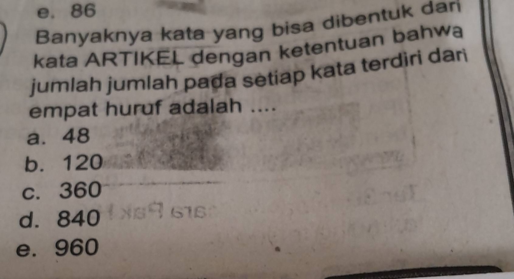 e. 86
Banyaknya kata yang bisa dibentuk dari
kata ARTIKEL dengan ketentuan bahwa
jumlah jumlah paḍa setiap kata terdiri dari
empat huruf adalah ....
a. 48
b. 120
c. 360
d. 840
e. 960