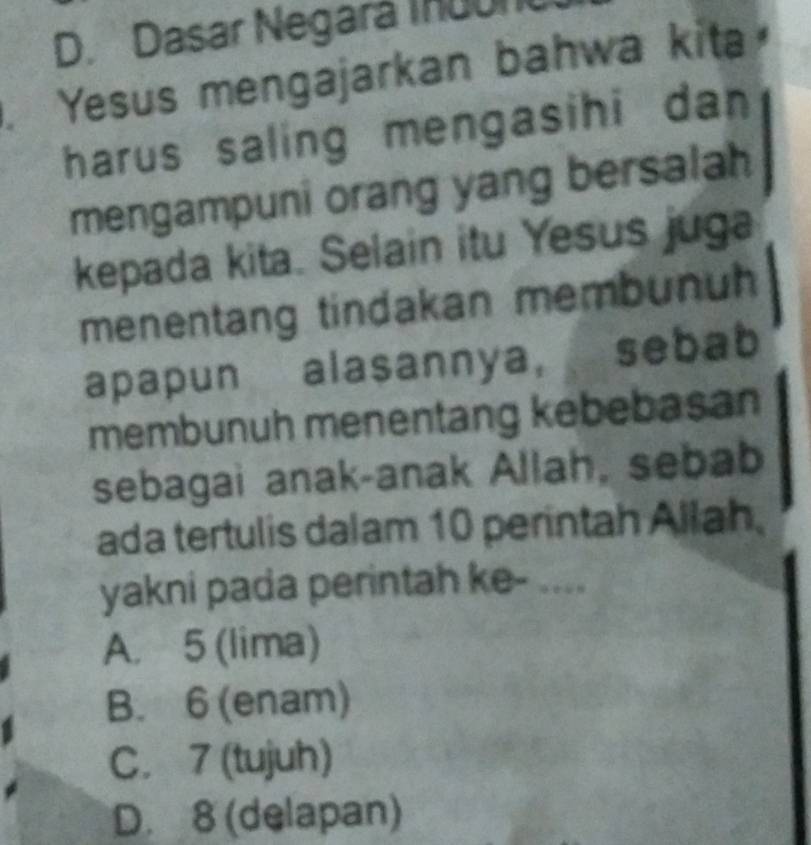 D. Dasar Negará Ihuun
. Yesus mengajarkan bahwa kita
harus saling mengasihi dan
mengampuni orang yang bersalah
kepada kita. Selain itu Yesus juga
menentang tindakan membunuh
apapun alasannya, sebab
membunuh menentang kebebasan
sebagai anak-anak Allah, sebab
ada tertulis dalam 10 perintah Allah
yakni pada perintah ke- ....
A. 5 (lima)
B. 6 (enam)
C. 7 (tujuh)
D. 8 (delapan)