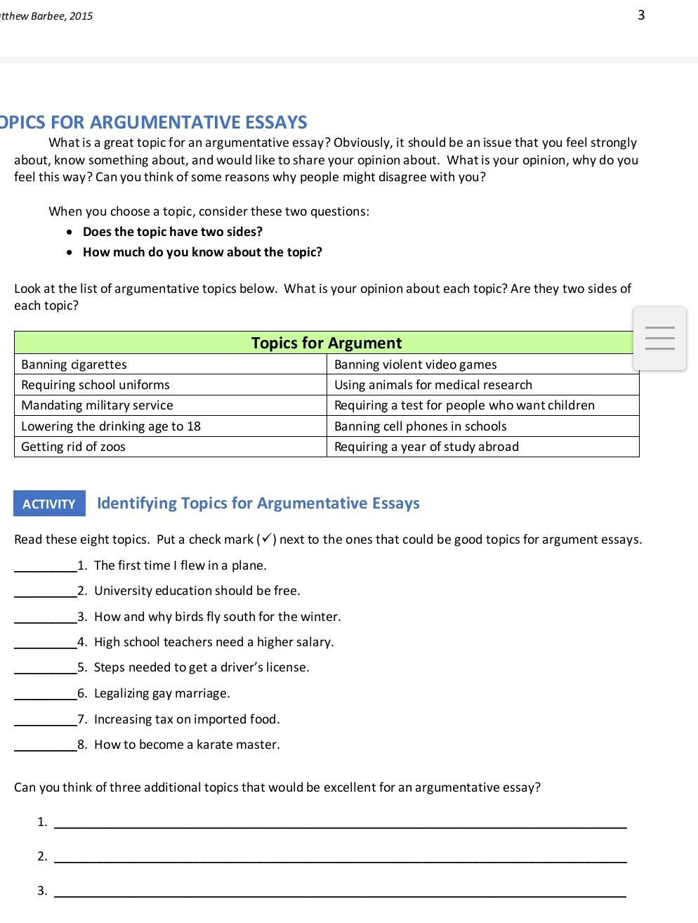 tthew B arbee, 2015 
3 
OPICS FOR ARGUMENTATIVE ESSAYS 
What is a great topic for an argumentative essay? Obviously, it should be an issue that you feel strongly 
about, know something about, and would like to share your opinion about. What is your opinion, why do you 
feel this way? Can you think of some reasons why people might disagree with you? 
When you choose a topic, consider these two questions: 
Does the topic have two sides? 
How much do you know about the topic? 
Look at the list of argumentative topics below. What is your opinion about each topic? Are they two sides of 
each topic? 
ACTIVITY Identifying Topics for Argumentative Essays 
Read these eight topics. Put a check mark (✔) next to the ones that could be good topics for argument essays. 
_1. The first time I flew in a plane. 
_2. University education should be free. 
_3. How and why birds fly south for the winter. 
_4. High school teachers need a higher salary. 
_5. Steps needed to get a driver’s license. 
_6. Legalizing gay marriage. 
_7. Increasing tax on imported food. 
_8. How to become a karate master. 
Can you think of three additional topics that would be excellent for an argumentative essay? 
1._ 
2._ 
3._