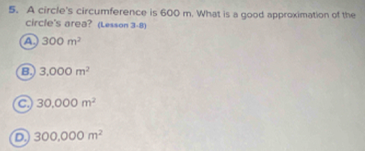 A circle's circumference is 600 m. What is a good approximation of the
circle's area? (Lesson 3-8)
a 300m^2
B. 3.000m^2
a 30,000m^2
D 300,000m^2