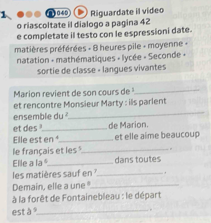 a 040 Riguardate il video 
o riascoltate il dialogo a pagina 42
e completate il testo con le espressioni date. 
matières préférées « 8 heures pile « moyenne « 
natation - mathématiques » lycée « Seconde » 
sortie de classe • langues vivantes 
Marion revient de son cours de ¹_ 
et rencontre Monsieur Marty : ils parlent 
ensemble du^2
_ 
et des _de Marion. 
Elle est en _et elle aime beaucoup 
le français et les _ 
. 
Elle a la §_ dans toutes 
les matières sauf en _ 
. 
Demain, elle a une _ 
à la forêt de Fontainebleau : le départ 
est à 9 _ 
.