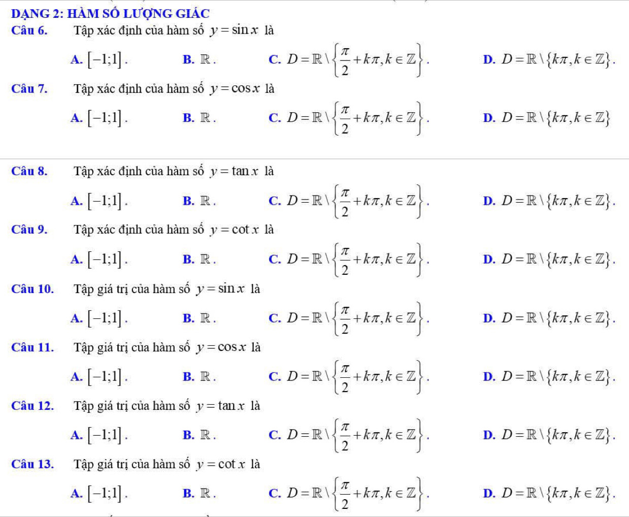 DẠNG 2: HÀM SÔ LƯợNG GIÁC
Câu 6. Tập xác định của hàm số y=sin x là
A. [-1;1]. B. R . C. D=R  π /2 +kπ ,k∈ Z . D. D=R kπ ,k∈ Z .
Câu 7. Tập xác định của hàm số y=cos x là
A. [-1;1]. B. R . C. D=R  π /2 +kπ ,k∈ Z . D. D=R| kπ ,k∈ Z
Câu 8. Tập xác định của hàm số y=tan x là
A. [-1;1]. B. R . C. D=R  π /2 +kπ ,k∈ Z . D. D=R kπ ,k∈ Z .
Câu 9. Tập xác định của hàm số y=cot x là
A. [-1;1]. B. R . C. D=R  π /2 +kπ ,k∈ Z . D. D=R| kπ ,k∈ Z .
Câu 10. Tập giá trị của hàm số y=sin x là
A. [-1;1]. B. R . C. D=R  π /2 +kπ ,k∈ Z . D. D=R kπ ,k∈ Z .
Câu 11. Tập giá trị của hàm số y=cos x là
A. [-1;1]. B. R . C. D=R  π /2 +kπ ,k∈ Z . D. D=R| kπ ,k∈ Z .
Câu 12. Tập giá trị của hàm số y=tan x là
A. [-1;1]. B. R . C. D=R  π /2 +kπ ,k∈ Z . D. D=R kπ ,k∈ Z .
Câu 13. Tập giá trị của hàm số y=cot x là
A. [-1;1]. B. R . C. D=R  π /2 +kπ ,k∈ Z . D. D=R kπ ,k∈ Z .