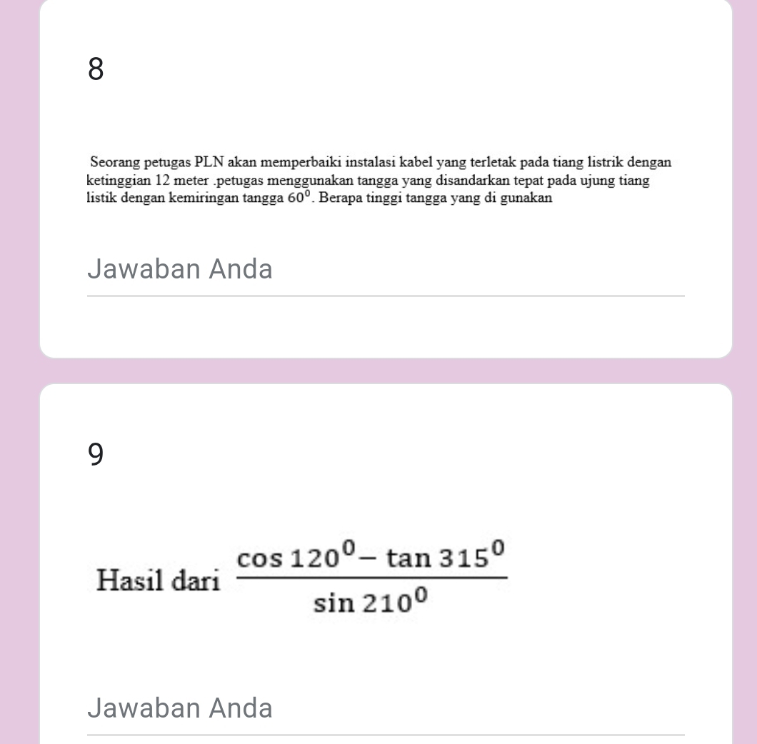 Seorang petugas PLN akan memperbaiki instalasi kabel yang terletak pada tiang listrik dengan 
ketinggian 12 meter.petugas menggunakan tangga yang disandarkan tepat pada ujung tiang 
listik dengan kemiringan tangga 60°. Berapa tinggi tangga yang di gunakan 
Jawaban Anda 
9 
Hasil dari  (cos 120^0-tan 315^0)/sin 210^0 
Jawaban Anda