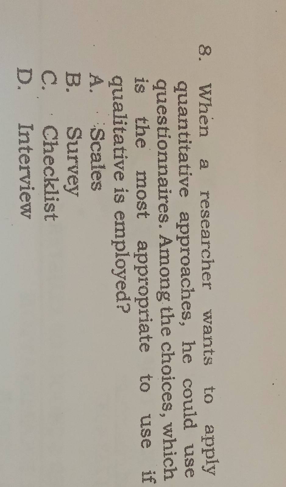 When a researcher wants to apply
quantitative approaches, he could use
questionnaires. Among the choices, which
is the most appropriate to use if 
qualitative is employed?
A. Scales
B. Survey
C. Checklist
D. Interview