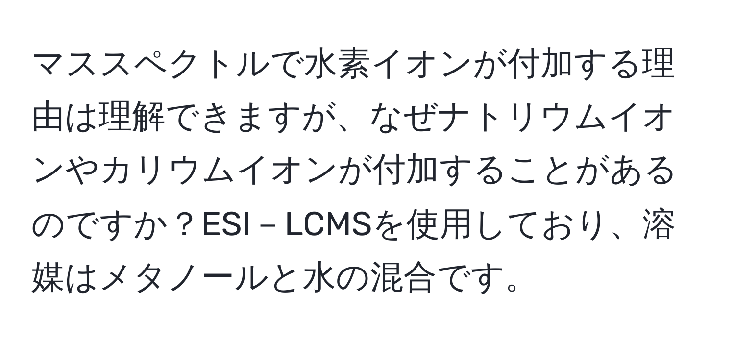 マススペクトルで水素イオンが付加する理由は理解できますが、なぜナトリウムイオンやカリウムイオンが付加することがあるのですか？ESI－LCMSを使用しており、溶媒はメタノールと水の混合です。