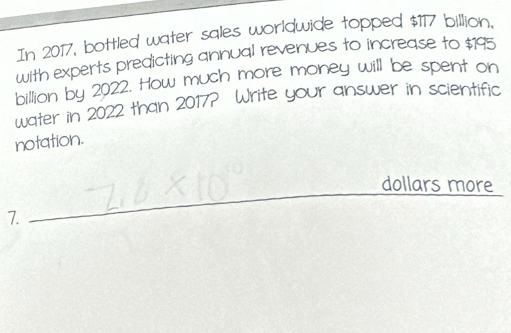 In 2017, bottled water sqles worldwide topped $117 billion, 
with experts predicting annual revenues to increase to $195
billion by 2022. How much more money will be spent on 
water in 2022 than 2017? Write your answer in scientific 
notation. 
_ 
_ 
dollars more 
7.