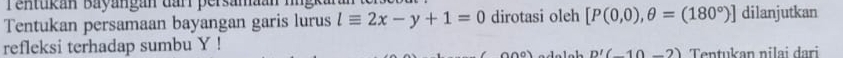 Tentukan Bayangan darr persamaan hngkara 
Tentukan persamaan bayangan garis lurus lequiv 2x-y+1=0 dirotasi oleh [P(0,0),θ =(180°)] dilanjutkan 
refleksi terhadap sumbu Y!
D'(_ 10_ 2 Tentukan nilai dari