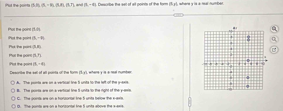 Plot the points (5,0), (5,-9), (5,8), (5,7), and (5,-6). Describe the set of all points of the form (5,y) , where y is a real number.
Plot the point (5,0). Q
Plot the point (5,-9). Q
Plot the point (5,8). 
Plot the point (5,7). 
Plot the point (5,-6). 
Describe the set of all points of the form (5,y) , where y is a real number.
A. The points are on a vertical line 5 units to the left of the y-axis.
B. The points are on a vertical line 5 units to the right of the y-axis.
C. The points are on a horizontal line 5 units below the x-axis.
D. The points are on a horizontal line 5 units above the x-axis.