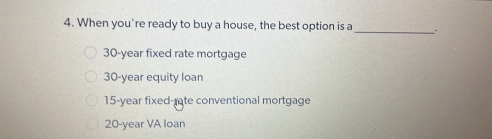 When you're ready to buy a house, the best option is a_
.
30-year fixed rate mortgage
30-year equity loan
15-year fixed-rate conventional mortgage
20-year VA loan