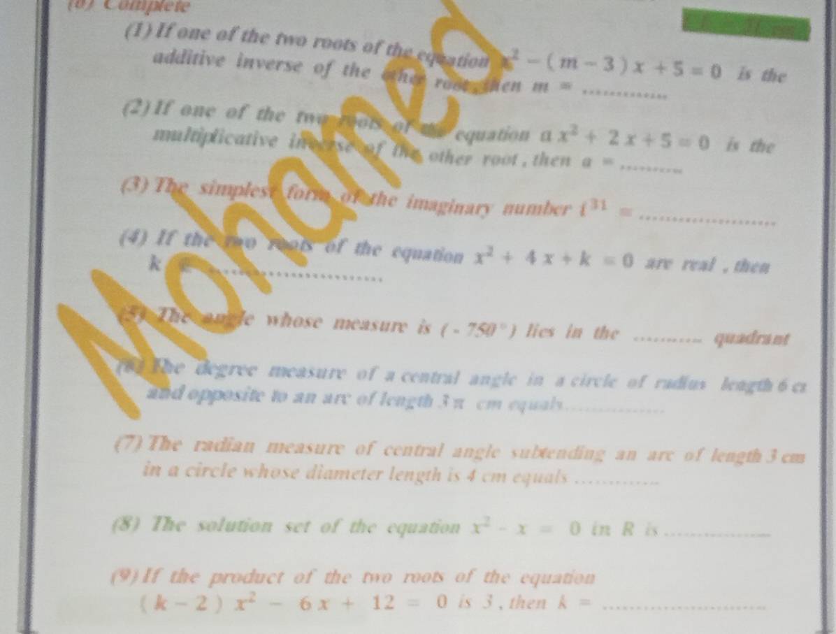 (8) Compléte 
(1) If one of the two roots of the equation ≥slant^2-(m-3)x+5=0 is the 
additive inverse of the other root then m= _ 
(2) If one of the two rots of equation α x^2+2x+5=0 is the 
multiplicative invcese of the other root , then a= _ 
(3) The simplest form of the imaginary number i^(31)= _ 
(4) If the two roots of the equation x^2+4x+k=0 are real , then
k
y The oncle whose measure is (-750°) lies in the_ 
quadrant 
to the degree measure of a central angle in a circle of radius leagth 6cs
and opposite to an arc of length 3 π cm equals._ 
(7) The radian measure of central angle subtending an arc of length 3 cm
in a circle whose diameter length is 4 cm equals ............. 
(8) The solution set of the equation x^2-x=0 in R is_ 
(9) If the product of the two roots of the equation
(k-2)x^2-6x+12=0 is 3 , then k= _