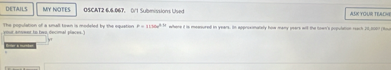 DETAILS MY NOTES OSCAT2 6.6.067. 0/1 Submissions Used ASK YOUR TEACHI 
The population of a small town is modeled by the equation P=1150e^(0.5t) where t is measured in years. In approximately how many years will the town's population reach 20,000? (Rou 
your.answer.to.two.decimal places.) 
yr 
Enter a number