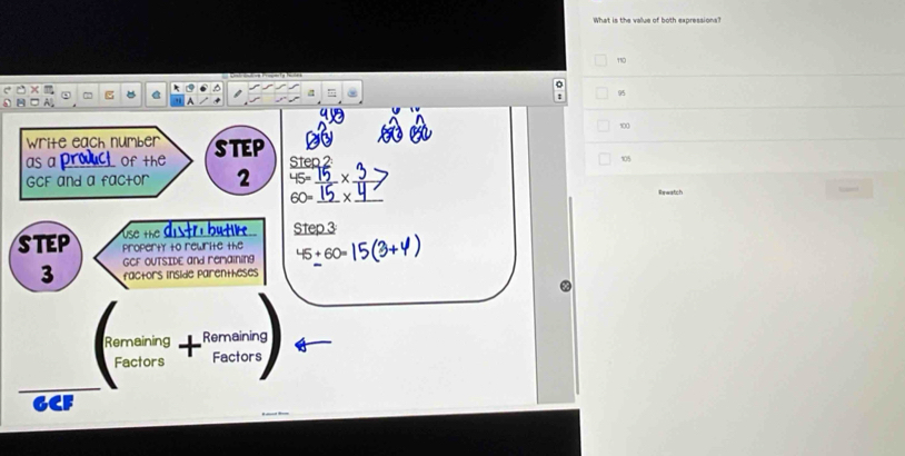 What is the value of both expressions?
110
: 95
1( 
a 
write each number STEP Step 2
as a prouct of the 105
GCF and a factor 2 45=_ 15* __
60=_  _ _Rewatch 
use the distri butir Step 3
STEP property to rewrite the 45+60=

3 GCF OUTSIDE and remaining 
factors inside parentheses 
Remaining Remaining 
Factors Factors
GCF