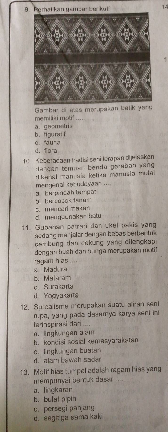 Perhatikan gambar berikut!
14
1
Gambar di atas merupakan batik yang
memiliki motif ....
a. geometris
b. figuratif
c. fauna
d. flora
10. Keberadaan tradisi seni terapan dijelaskan
dengan temuan benda gerabah yang
dikenal manusia ketika manusia mulai
mengenal kebudayaan ....
a. berpindah tempat
b. bercocok tanam
c. mencari makan
d. menggunakan batu
11. Gubahan patrari dan ukel pakis yang
sedang menjalar dengan bebas berbentuk
cembung dan cekung yang dilengkapi
dengan buah dan bunga merupakan motif
ragam hias ....
a. Madura
b. Mataram
c. Surakarta
d. Yogyakarta
12. Surealisme merupakan suatu aliran seni
rupa, yang pada dasarnya karya seni ini
terinspirasi dari ....
a. lingkungan alam
b. kondisi sosial kemasyarakatan
c. lingkungan buatan
d. alam bawah sadar
13. Motif hias tumpal adalah ragam hias yang
mempunyai bentuk dasar ....
a. lingkaran
b. bulat pipih
c. persegi panjang
d. segitiga sama kaki