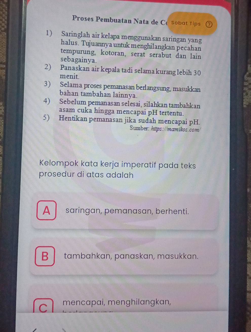 Proses Pembuatan Nata de CoSobɑt Tips 62
1) Saringlah air kelapa menggunakan saringan yang
halus. Tujuannya untuk menghilangkan pecahan
tempurung, kotoran, serat serabut dan lain
sebagainya.
2) Panaskan air kepala tadi selama kurang lebih 30
menit.
3) Selama proses pemanasan berlangsung, masukkan
bahan tambahan lainnya.
4) Sebelum pemanasan selesai, silahkan tambahkan
asam cuka hingga mencapai pH tertentu.
5) Hentikan pemanasan jika sudah mencapai pH.
Sumber: https://mamikos.com/
Kelompok kata kerja imperatif pada teks
prosedur di atas adalah
A saringan, pemanasan, berhenti.
B tambahkan, panaskan, masukkan.
C mencapai, menghilangkan,