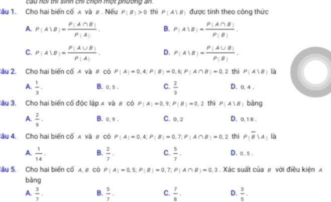 cầu hội thi sinh chỉ chộn một phường an.
Sầu 1. Cho hai biến cố A và в . Nếu P(B)>0 thì P(A|B) được tính theo công thức
A. P(A|B)= P(A∩ B)/P(A) . P(A|B)= P(A∩ B)/P(B) . 
B.
C. P(A|B)= P(A∪ B)/P(A) . P(A|B)= P(A∪ B)/P(B) . 
D.
Cầu 2. Cho hai biến cố A và 8 có P(A)=0,4; P(B)=0,6; P(A∩ B)=0,2 thì P(A|B) là
B. 0, 5. C.
A.  1/3 ·  2/3  D. 0, 4.
Sâu 3. Cho hai biến cố độc lập д và # có P(A)=0,9; P(B)=0,2 thì P(A|B) bāng
A.  2/9 ·
B. 0, 9. C. 0, 2 D. 0, 1 8 .
Sâu 4. Cho hai biến cố A và в có P(A)=0,4; P(B)=0,7; P(A∩ B)=0,2 thì P(overline B|A) là
A.  1/14 . B.  2/7 · C.  5/7 · D. 0, 5.
Sâu 5. Cho hai biến cố A. 8 có P(A)=0,5; P(B)=0,7; P(A∩ B)=0,3. Xác suất của # với điều kiện A
bāng
A.  3/7 .  5/7 · C.  7/8 · D.  3/5 . 
B.