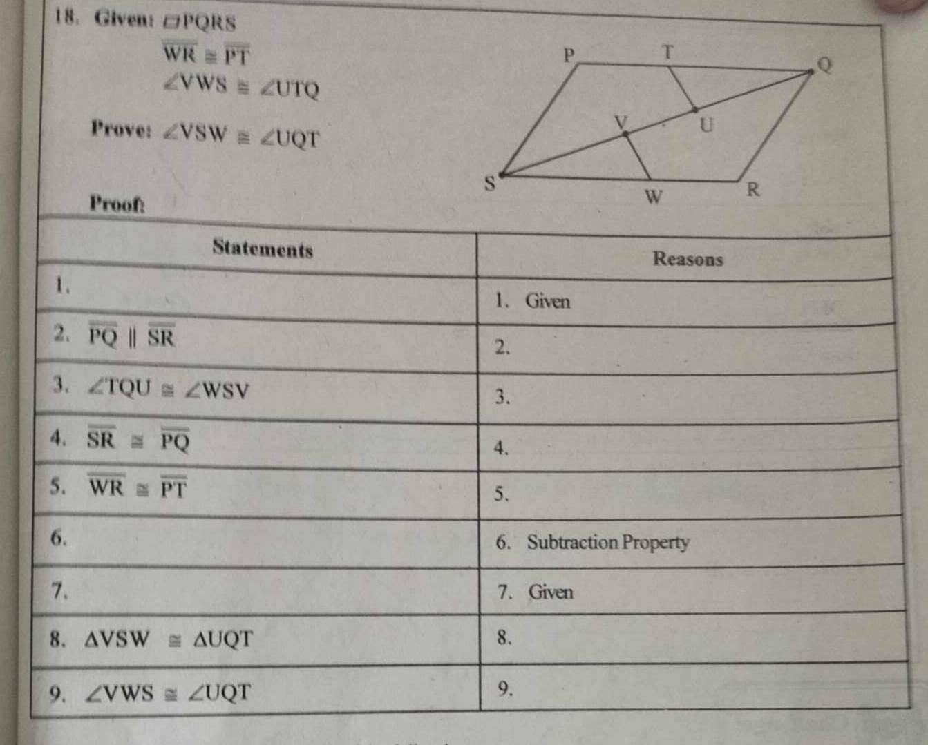 Given: □ PQRS
overline WR≌ overline PT
∠ VWS≌ ∠ UTQ
Prove: ∠ VSW≌ ∠ UQT
Proof: 
Statements 
Reasons 
1. 
1. Given 
2. overline PQparallel overline SR
2. 
3. ∠ TQU≌ ∠ WSV
3. 
4. overline SR≌ overline PQ
4. 
5. overline WR≌ overline PT
5. 
6. 
6. Subtraction Property 
7. 7. Given 
8. △ VSW≌ △ UQT 8. 
9. ∠ VWS≌ ∠ UQT 9.