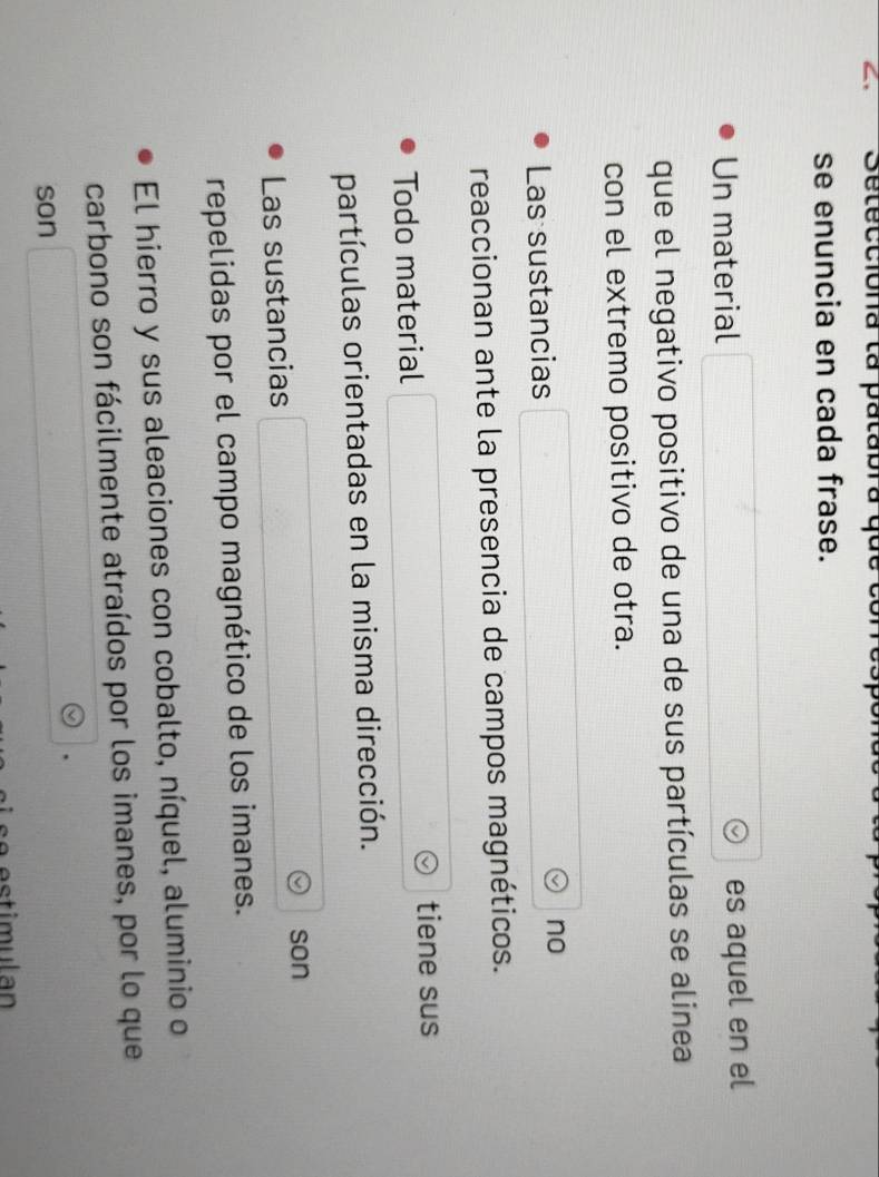 Seteccióna la patabra qus cor 
se enuncia en cada frase. 
Un material es aquel en el 
que el negativo positivo de una de sus partículas se alinea 
con el extremo positivo de otra. 
Las sustancias 
no 
reaccionan ante la presencia de campos magnéticos. 
Todo material tiene sus 
partículas orientadas en la misma dirección. 
son 
Las sustancias 
repelidas por el campo magnético de los imanes. 
El hierro y sus aleaciones con cobalto, níquel, aluminio o 
carbono son fácilmente atraídos por los imanes, por lo que 
son