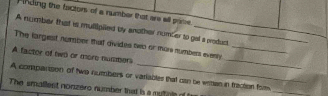 Finding the factors of a number that are all prime. 
A number that is mulliplied by another number to gal a product 
_ 
The largest number that divides two or mor numbers evenly._ 
A factor of two or more numbers 
_ 
A companison of two numbers or variables that can be writtan in traction form. 
The smallest nonzero number that is a multinia of 
_