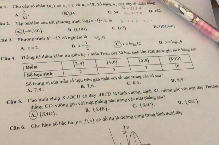 Cho cấp số nhân (u_n) có u_1=2 và u_3=18. Số hạng u_5 của cấp số nhân bằng
A.  2/81 . B. 34 .
C. 54 . D. 162 .
ầu 2. Tập nghiệm của bắt phương trình log (x-1)<2</tex> là
A (-∈fty ;101). B. (1;101). C. (1;3). D. (101;+∈fty ).
Câu 3. Phương trình 6^x=12 có nghiệm là
A. x=2.
B. x= 1/2 . C x=log _612. D. x=log _126.
Câ30 học sinh lớp 12B được ghi lại ở bảng sau
Số trung vị của mẫu số liệu tr
A. 7,9 . B. 7,6 . C. 8,5 . D. 8,9 .
Câu 5. Cho hình chóp S.ABCD có đáy ABCD là hình vuông, cạnh SA vuông góc với mặt đáy. Đường
thẳằng CD vuông góc với mặt phẳng nào trong các mặt phẳng sau?
B. (SAB). C. (SAC). D. (SBC).
A. (SAD).
Câu 6. Cho hàm số bậc ba y=f(x) có đồ thị là đường cong trong hình dưới đây
y
2