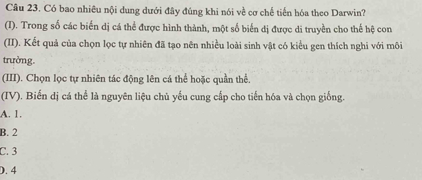 Có bao nhiêu nội dung dưới đây đúng khi nói về cơ chế tiến hóa theo Darwin?
(I). Trong số các biến dị cá thể được hình thành, một số biến dị được di truyền cho thế hệ con
(II). Kết quả của chọn lọc tự nhiên đã tạo nên nhiều loài sinh vật có kiều gen thích nghi với môi
trường.
(III). Chọn lọc tự nhiên tác động lên cá thể hoặc quần thể.
(IV). Biến dị cá thể là nguyên liệu chủ yếu cung cấp cho tiến hóa và chọn giống.
A. 1.
B. 2
C. 3
D. 4