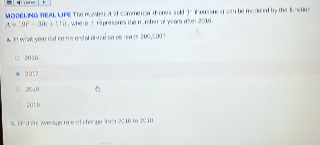 Listen
MODELING REAL LIFE The number A of commercial drones sold (in thousands) can be modeled by the function
A=19t^2+30t+110 , where t represents the number of years after 2016.
a. In what year did commercial drone sales reach 200,000?
2016
2017
2018
2019
b. Find the average rate of change from 2016 to 2018.