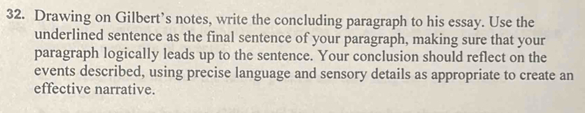 Drawing on Gilbert’s notes, write the concluding paragraph to his essay. Use the 
underlined sentence as the final sentence of your paragraph, making sure that your 
paragraph logically leads up to the sentence. Your conclusion should reflect on the 
events described, using precise language and sensory details as appropriate to create an 
effective narrative.