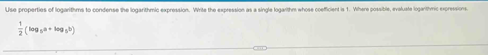 Use properties of logarithms to condense the logarithmic expression. Write the expression as a single logarithm whose coefficient is 1. Where possible, evaluate logarithmic expressions.
 1/2 (log _5a+log _5b)