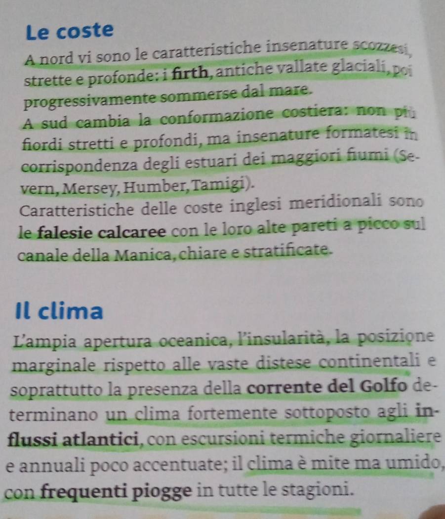 Le coste 
A nord vi sono le caratteristiche insenature scozzesi, 
strette e profonde: i firth, antiche vallate glaciali, poi 
progressivamente sommerse dal mare. 
A sud cambia la conformazione costiera: non pi 
fiordi stretti e profondi, ma insenature formatesi in 
corrispondenza degli estuari dei maggiori fiumi (Se- 
vern, Mersey, Humber, Tamigi). 
Caratteristiche delle coste inglesi meridionali sono 
le falesie calcaree con le loro alte pareti a picco sul 
canale della Manica, chiare e stratificate. 
Il clima 
L'ampia apertura oceanica, l'insularità, la posizione 
marginale rispetto alle vaste distese continentali e 
soprattutto la presenza della corrente del Golfo de- 
terminano un clima fortemente sottoposto agli in- 
flussi atlantici, con escursioni termiche giornaliere 
e annuali poco accentuate; il clima è mite ma umido, 
con frequenti piogge in tutte le stagioni.