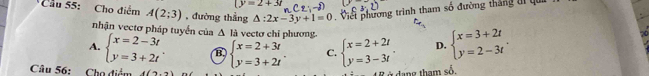 (y=2+3t
Cầu 55: Cho điểm A(2;3) , đường thắng △ :2x-3y+1=0 Việi phường trình tham số đường thắng ti qui
nhận vectơ pháp tuyển của Δ là vectơ chỉ phương.
A. beginarrayl x=2-3t y=3+2tendarray. B beginarrayl x=2+3t y=3+2tendarray.. C. beginarrayl x=2+2t y=3-3tendarray.. D. beginarrayl x=3+2t y=2-3tendarray. , 
Câu 56: Chọ điểm 4(2,3)
dang tham số.