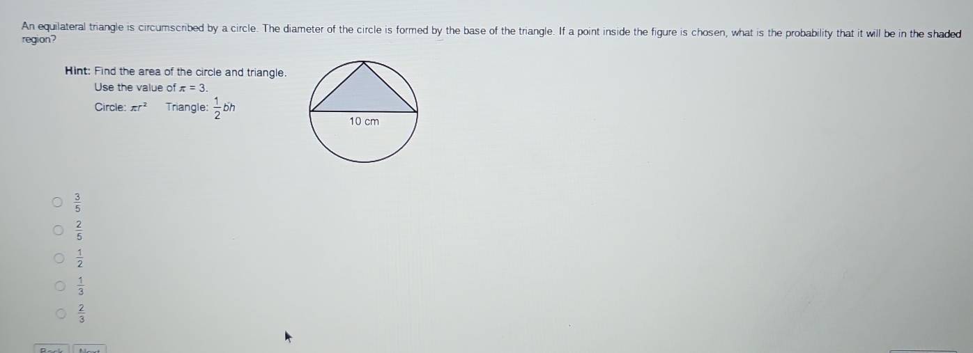 An equilateral triangle is circumscribed by a circle. The diameter of the circle is formed by the base of the triangle. If a point inside the figure is chosen, what is the probability that it will be in the shaded
region?
Hint: Find the area of the circle and triangle.
Use the value of π =3. 
Circle: π r^2 Triangle:  1/2 bh
 3/5 
 2/5 
 1/2 
 1/3 
 2/3 