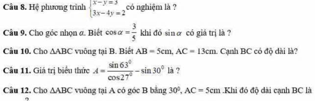 Hệ phương trình beginarrayl x-y=3 3x-4y=2endarray. có nghiệm là ? 
Câu 9. Cho góc nhọn a. Biết cos alpha = 3/5  khi đó sinα có giá trị là ? 
Câu 10. Cho △ ABC vuông tại B. Biết AB=5cm, AC=13cm 1. Cạnh BC có độ dài là? 
Câu 11. Giá trị biểu thức A= sin 63°/cos 27° -sin 30°la ? 
Câu 12. Cho △ ABC vuông tại A có góc B bằng 30^0, AC=5cm.Khi đó độ dài cạnh BC là