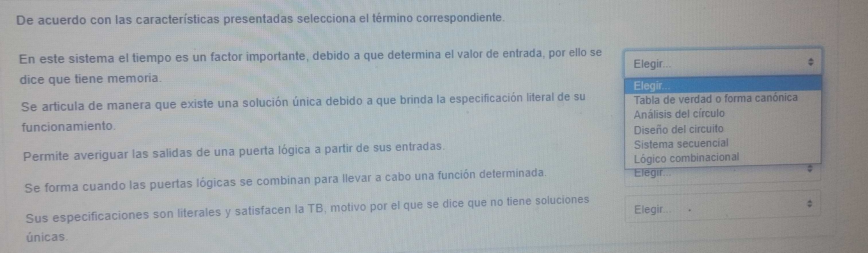 De acuerdo con las características presentadas selecciona el término correspondiente.
En este sistema el tiempo es un factor importante, debido a que determina el valor de entrada, por ello se
Elegir.
dice que tiene memoria Elegir
Se articula de manera que existe una solución única debido a que brinda la especificación literal de su Tabla de verdad o forma canónica
Análisis del círculo
funcion amiento.
Diseño del circuito
Permite averiguar las salidas de una puerta lógica a partir de sus entradas Sistema secuencial
Lógico combinacional
Se forma cuando las puertas lógicas se combinan para llevar a cabo una función determinada.
Elegir.
;
Sus especificaciones son literales y satisfacen la TB, motivo por el que se dice que no tiene soluciones
Elegir.
únicas.