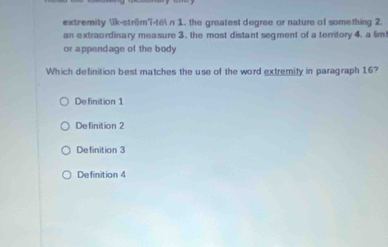 extremity ik-strêmT-te n 1. the greatest degree or nature of something 2.
an extraordinary measure 3, the most distant segment of a territory 4, a lim!
or appendage of the body
Which definition best matches the use of the word extremity in paragraph 16?
De finition 1
Definition 2
Definition 3
Definition 4