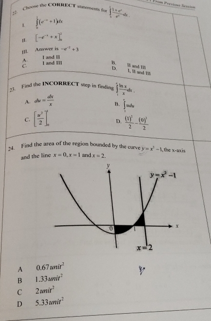 1 ] From Previous Session
?2. Choose the CORRECT statements for ∈tlimits _0^(2frac 1+e^x)e^xdx.
I. ∈tlimits _0^(1(e^-x)+1)dx
I1. [-e^(-x)+x]_0^(2
[II. Answer is -e^-2)+3
A. I and II
C. I and III B.
II and III
D. I, II and III
23. Find the INCORRECT step in finding ∈tlimits _1^(efrac ln x)xdx.
A. du= dx/x 
B. ∈tlimits _1^((∈fty)udu
C. [frac u^2)2]_0^(1 frac (1)^2)2-frac (0)^22
D.
24. Find the area of the region bounded by the curve y=x^2-1 , the x-axis
and the line x=0,x=1 and x=2.
A 0.67unit^2
B 1.33unit^2
C 2unit^2
D 5.33unit^2