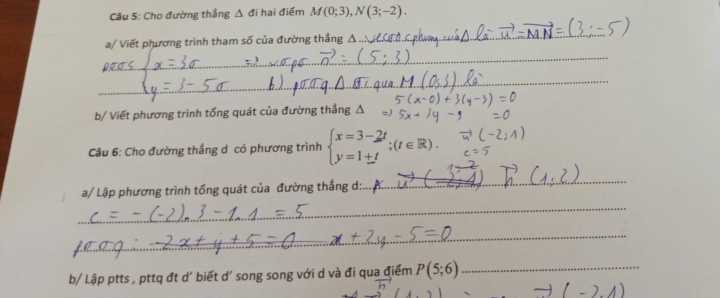 Cho đường thẳng △ đi hai điểm M(0;3), N(3;-2). 
a/ Viết phương trình tham số của đường thẳng Δ 
_ 
_ 
_ 
b/ Viết phương trình tổng quát của đường thẳng △ 
Câu 6: Cho đường thẳng d có phương trình beginarrayl x=3-2t y=1+tendarray.  ;(t∈ R). 
a/ Lập phương trình tổng quát của đường thẳng d:: 
_ 
_ 
_ 
b/ Lập ptts , pttq đt d' biết d' song song với d và đi qua điểm P(5;6) _