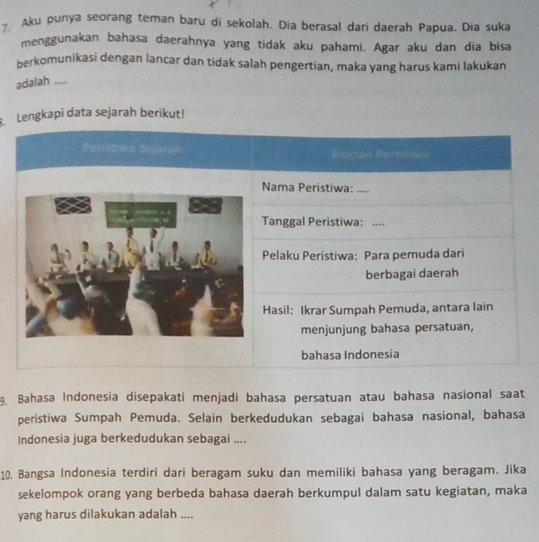 Aku punya seorang teman baru di sekolah. Dia berasal dari daerah Papua. Dia suka 
menggunakan bahasa daerahnya yang tidak aku pahami. Agar aku dan dia bisa 
berkomunikasi dengan lancar dan tidak salah pengertian, maka yang harus kami lakukan 
adalah .... 
Lengkapi data sejarah berikut! 
Pheristiwa Sejanah Rinctan Peristnea 
Nama Peristiwa: .... 
Tanggal Peristiwa: ._ 
Pelaku Peristiwa: Para pemuda dari 
berbagai daerah 
Hasil: Ikrar Sumpah Pemuda, antara lain 
menjunjung bahasa persatuan, 
bahasa Indonesia 
9. Bahasa Indonesia disepakati menjadi bahasa persatuan atau bahasa nasional saat 
peristiwa Sumpah Pemuda. Selain berkedudukan sebagaï bahasa nasional, bahasa 
Indonesia juga berkedudukan sebagai .... 
10. Bangsa Indonesia terdiri dari beragam suku dan memiliki bahasa yang beragam. Jika 
sekelompok orang yang berbeda bahasa daerah berkumpul dalam satu kegiatan, maka 
yang harus dilakukan adalah ....