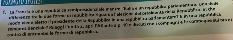 fórmulo ipotes i 
1. La Francia è una repubblica semipresidenziale mentre l'Italia è un repubblica parlamentare. Una delle 
differenze tra le due forme di repubblica riguarda l’elezione del presidente della Repubblica. In che 
modo viene eletto il presidente della Repubblica in una repubblica parlamentare? E in una repubblica 
semipresidenziale? Rileggi l'unità 2, apri l’Atlante a p. 10 e discuti con i compagni e le compagne sui pro e i 
contro di entrambe le forme di repubblica.