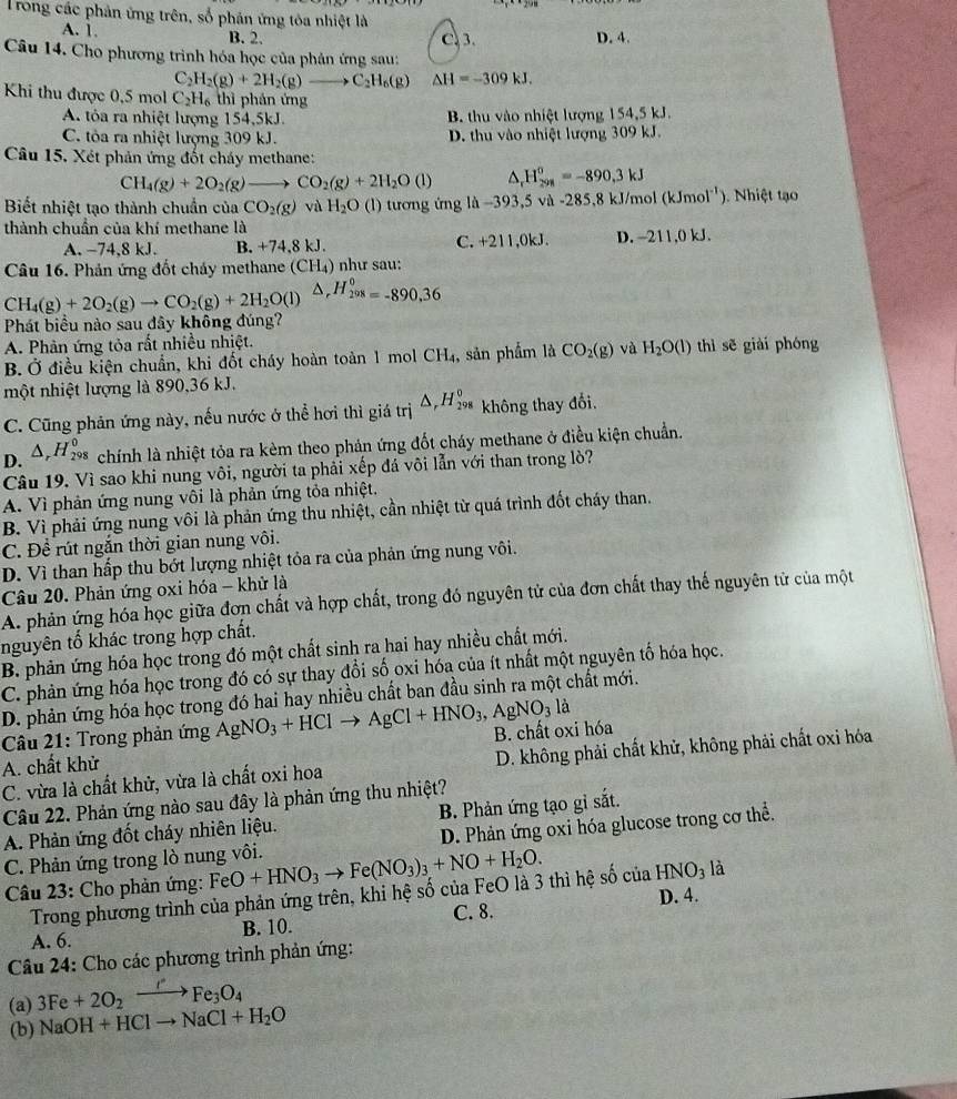 Trong các phản ứng trên, số phản ứng tòa nhiệt là
A. 1. B. 2. C. 3. D. 4.
Câu 14. Cho phương trình hóa học của phản ứng sau:
C _2H_2(g)+2H_2(g)to C_2H_6(g) △ H=-309kJ.
Khi thu được 0,5 mol C_2H_6 thì phản ứng
A tỏa ra nhiệt lượng 154,5kJ. B thu vào nhiệt lượng 154,5 kJ.
C. tỏa ra nhiệt lượng 309 kJ. D. thu vào nhiệt lượng 309 kJ.
Câu 15. Xét phản ứng đốt cháy methane:
CH_4(g)+2O_2(g) to CO_2(g)+2H_2O (1) H_(298)^0=-890.3kJ
Biết nhiệt tạo thành chuẩn của CO_2(g) và H_2O (l) tương ứng là -3 93,5 và -285,8 kJ/mol (kJmol^(-1)) ). Nhiệt tạo
thành chuẩn của khí methane là D. -211,0 kJ.
C.
A. −74,8 kJ. B. +74,8kJ. +211,0 k
Câu 16. Phản ứng đốt chảy methane (CH_4) như sau:
CH_4(g)+2O_2(g)to CO_2(g)+2H_2O(l) △ _rH_(208)^0=-890.36
Phát biểu nào sau đây không đúng?
A. Phản ứng tỏa rất nhiều nhiệt. thì sẽ giài phóng
B. Ở điều kiện chuẩn, khi đốt cháy hoàn toàn 1 mol CH_4, , sản phẩm là CO_2(g) và H_2O(l)
một nhiệt lượng là 890,36 kJ.
C. Cũng phản ứng này, nếu nước ở thể hơi thì giá trị △ _rH_(298)^0 không thay đổi.
D. 4 H_2°^circ  * chính là nhiệt tỏa ra kèm theo phản ứng đốt cháy methane ở điều kiện chuẩn.
Câu 19. Vì sao khi nung vôi, người ta phải xếp đá või lẫn với than trong lò?
A. Vì phản ứng nung vôi là phản ứng tỏa nhiệt.
B. Vì phải ứng nung vôi là phản ứng thu nhiệt, cần nhiệt từ quá trình đốt cháy than.
C. Để rút ngắn thời gian nung vôi.
D. Vì than hấp thu bớt lượng nhiệt tỏa ra của phản ứng nung vôi.
Câu 20. Phản ứng oxi hóa - khử là
A. phản ứng hóa học giữa đơn chất và hợp chất, trong đó nguyên tử của đơn chất thay thế nguyên tử của một
nguyên tố khác trong hợp chất.
B. phản ứng hóa học trong đó một chất sinh ra hai hay nhiều chất mới.
C. phản ứng hóa học trong đó có sự thay đổi số oxi hóa của ít nhất một nguyên tố hóa học.
D. phản ứng hóa học trong đó hai hay nhiều chất ban đầu sinh ra một chất mới.
Câu 21: Trong phản ứng AgNO_3+HClto AgCl+HNO_3,AgNO_3la
A. chất khử B. chất oxi hóa
C. vừa là chất khử, vừa là chất oxi hoa  D. không phải chất khử, không phải chất oxi hóa
Câu 22. Phản ứng nào sau đây là phản ứng thu nhiệt?
A. Phản ứng đốt cháy nhiên liệu. B. Phản ứng tạo gỉ sắt.
C. Phản ứng trong lò nung vôi. FeO+HNO_3to Fe(NO_3)_3+NO+H_2O. D. Phản ứng oxi hóa glucose trong cơ thể.
là
Câầu 23: Cho phản ứng:
Trong phương trình của phản ứng trên, khi hệ số của FeO là 3 thì hệ số của HNO_3 D. 4.
A. 6. B. 10. C. 8.
Câu 24: Cho các phương trình phản ứng:
(a) 3Fe+2O_2to FeFe_3O_4
(b) NaOH+HClto NaCl+H_2O