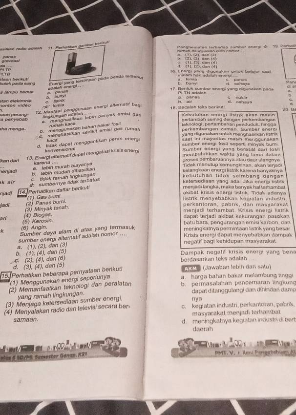 esilkan radio adala nkut!
Penghematan teradap sumbar energi di 19. Perasi
numah ditunjukisan ofen nomor
gravitas! panas
(1), (2), dan (3)
_
d (1). (2), dan (4) c (1). (3). dan (4)
PLTB LTP
16 Energi yarg digunakan untuk belsjai saat
adalah enerpi . Energi yangenda tersebu
malám hari adalah eneroi 
kolah pada slang staan benkut!b buny a. kimia d. cahaya C pani Pen dia
is lampu hemat a. panas 17. Bentuk sumber energi yang digunakan pada B.
n o n ton   v ídeo stan elektronik c. listrik b buny
a panas PLTN adaiah
b. aif d. cahaya c nuklir b.
C
d  kimia
12. Manfaat penggunaan energi alternalif baoi
d
18. Bacalah teks berikut!
llngkungan adaïah.
menghasilkan lebih banyak emisi gas Kebutuhan energi listrik akan makin 20 R
a penyebab aan perang bertambah seiring dengan perkembangan
rumah kaca
ha menga-  teknologi, pertambahan penduduk, hingga
b. menggunakan bahan bakar fosil
menghasilkan sedikit emisi gas rumah perkembangan zaman. Sumber energi
yang digunakan untuk menghasilkan listrik
d. tidak dapat menggantikan peran energ saat ini mayoritas masin menggunakan 
kaca sumber energi fosil seperti minyak bumi
konvensional
13. Energi alternatif dapat mengatasi krisis energi Sumber energi yang berasal dari fosil
membutuhkan waktu yang lama dalam 
kan dan karena .... proses pembaruannya atau daur ulangnya
a. lebih murah biayanya
Tidak menutup kemungkinan, akan teŋadi
nenjadi b. lebih mudah dihasilkan kelangkaan energi listrik karena banyaknya
c. tidak ramah lingkungan
kebutuhan tidak seimbang dengan
d: sumbernya tidak terbatas
ketersediaan yang ada. Jika energi listrik
k air menjadi langka, maka banyak ha! terhambat
njadi 14. Perhatikan daftar berikut!
akibat krisis energi listrik. Tidak adanya
jadi (2) Panas bumi. (1) Gas bumi.
listrik menyebabkan kegiatan industn
(3) Minyak tanah.
perkantoran, pabrık, dan masyarakat
menjadi terhambat. Krisis energi listrik
arl (4) Biogas.
dapat lerjadi akibat kekurangan pasokan
(5) Kerosin.
(6) Angin. batu bara, pengurangan emisi karbon, dan
k Sumber daya alam di atas yang termasuk meningkatnya permintaan listrik yang besar
a. (1), (2), dan (3) sumber energi alternatif adalah nomor ....
Krisis energi dapat menyebabkan dampak
negatif bagi kehidupan masyarakat.
b. (1), (4), dan (5)  Dampak negatif krisis energi yang bena
4 (2), (4), dan (6) berdasarkan teks adalah
d. (3), (4), dan (5)
15. Perhatikan beberapa pernyataan berikut! AIM (Jawaban lebih dan satu)
(1) Menggunakan energi seperlunya
a. harga bahan bakar melambung tinggi
(2) Memanfaatkan teknologi dan peralatan b. permasalahan pencemaran lingkun
yang ramah lingkungan. dapat ditanggulangi dan dihindari damp
(3) Menjaga ketersediaan sumber energi. nya
(4) Menyalakan radio dan televisi secara ber- c. kegiatan industri, perkantoran, pabrik.
samaan. masyarakat menjadi terhambat
d. meningkatnya kegiatan industri di bert
daerah
       
vlue 5 SD/P Semester Genap. K21  PMT. V. + imu Pengetahuan