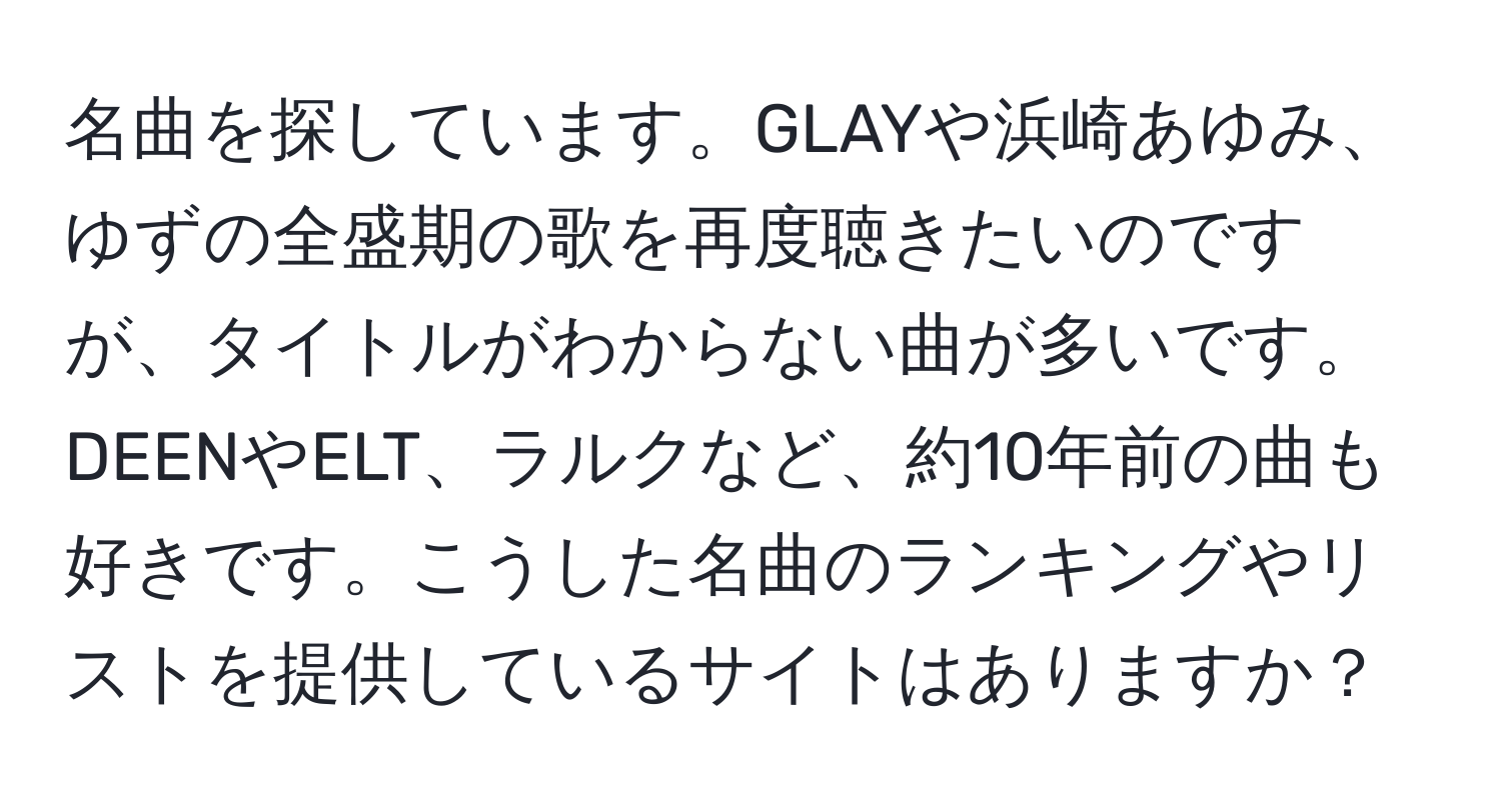 名曲を探しています。GLAYや浜崎あゆみ、ゆずの全盛期の歌を再度聴きたいのですが、タイトルがわからない曲が多いです。DEENやELT、ラルクなど、約10年前の曲も好きです。こうした名曲のランキングやリストを提供しているサイトはありますか？