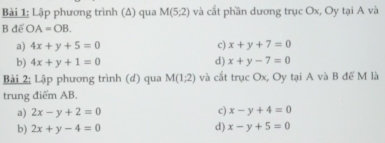 Lập phương trình (Δ) qua M(5,2endpmatrix  và cắt phần dương trục Ox, Oy tại A và
B để OA=OB.
a) 4x+y+5=0 c) x+y+7=0
b) 4x+y+1=0 d) x+y-7=0
Bài 2: Lập phương trình (đ) qua M(1,2) và cắt trục Ox, Oy tại A và B đế M là
trung điểm AB.
a) 2x-y+2=0 c) x-y+4=0
b) 2x+y-4=0 d) x-y+5=0