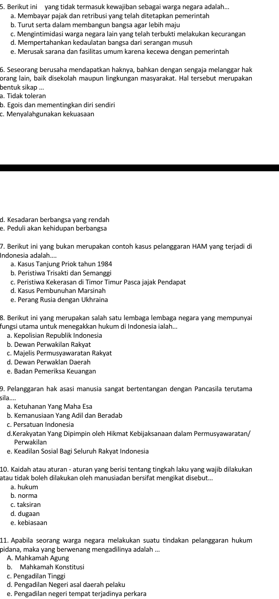 Berikut ini yang tidak termasuk kewajiban sebagai warga negara adalah...
a. Membayar pajak dan retribusi yang telah ditetapkan pemerintah
b. Turut serta dalam membangun bangsa agar lebih maju
c. Mengintimidasi warga negara lain yang telah terbukti melakukan kecurangan
d. Mempertahankan kedaulatan bangsa dari serangan musuh
e. Merusak sarana dan fasilitas umum karena kecewa dengan pemerintah
6. Seseorang berusaha mendapatkan haknya, bahkan dengan sengaja melanggar hak
orang lain, baik disekolah maupun lingkungan masyarakat. Hal tersebut merupakan
bentuk sikap ...
a. Tidak toleran
b. Egois dan mementingkan diri sendiri
c. Menyalahgunakan kekuasaan
d. Kesadaran berbangsa yang rendah
e. Peduli akan kehidupan berbangsa
7. Berikut ini yang bukan merupakan contoh kasus pelanggaran HAM yang terjadi di
Indonesia adalah....
a. Kasus Tanjung Priok tahun 1984
b. Peristiwa Trisakti dan Semanggi
c. Peristiwa Kekerasan di Timor Timur Pasca jajak Pendapat
d. Kasus Pembunuhan Marsinah
e. Perang Rusia dengan Ukhraina
8. Berikut ini yang merupakan salah satu lembaga lembaga negara yang mempunyai
fungsi utama untuk menegakkan hukum di Indonesia ialah...
a. Kepolisian Republik Indonesia
b. Dewan Perwakilan Rakyat
c. Majelis Permusyawaratan Rakyat
d. Dewan Perwaklan Daerah
e. Badan Pemeriksa Keuangan
9. Pelanggaran hak asasi manusia sangat bertentangan dengan Pancasila terutama
sila....
a. Ketuhanan Yang Maha Esa
b. Kemanusiaan Yang Adil dan Beradab
c. Persatuan Indonesia
d.Kerakyatan Yang Dipimpin oleh Hikmat Kebijaksanaan dalam Permusyawaratan/
Perwakilan
e. Keadilan Sosial Bagi Seluruh Rakyat Indonesia
10. Kaidah atau aturan - aturan yang berisi tentang tingkah laku yang wajib dilakukan
atau tidak boleh dilakukan oleh manusiadan bersifat mengikat disebut...
a. hukum
b. norma
c. taksiran
d. dugaan
e. kebiasaan
11. Apabila seorang warga negara melakukan suatu tindakan pelanggaran hukum
pidana, maka yang berwenang mengadilinya adalah ...
A. Mahkamah Agung
b. Mahkamah Konstitusi
c. Pengadilan Tinggi
d. Pengadilan Negeri asal daerah pelaku
e. Pengadilan negeri tempat terjadinya perkara