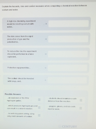 Explain the hazards, risks and control measures when completing a chemical reaction between 
soclium and water. 
A high-risk chemistry experiment 
would be reacting sodium with 
woter. 
The risk comes from the rapid 
production of gas and the 
potential for.. 
To reduce the risk, the experiment 
should be performed in a fume . 
cupboard... 
Protective equlpment like 
The sodium should be hendled 
with tongs, and. 
Possible Answers 
an explosion or fre if the students should i aintain a saf . 
hydrogon ignites. distance from the reaction. 
which produces hydragen gos and 
con result in a violent regction must be worn . goggtes, gloves, and tob conts 
o vent ony goses scfely, using 
only small amounts of sodum. 
CENTURY